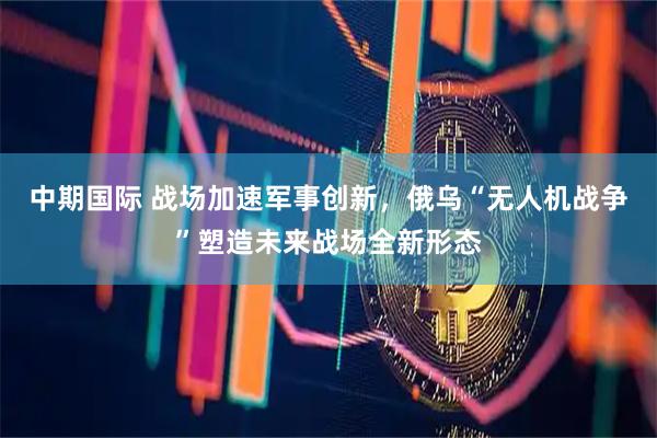 中期国际 战场加速军事创新，俄乌“无人机战争”塑造未来战场全新形态