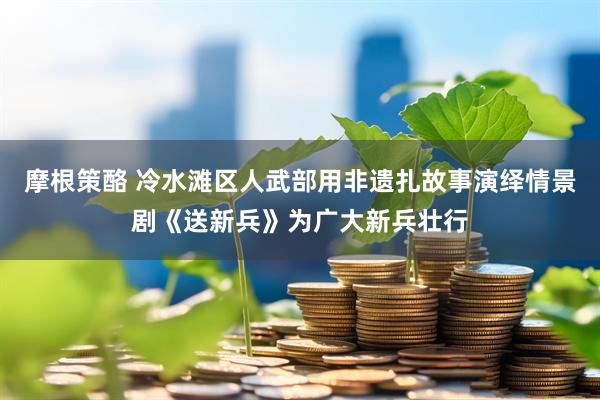 摩根策酪 冷水滩区人武部用非遗扎故事演绎情景剧《送新兵》为广大新兵壮行