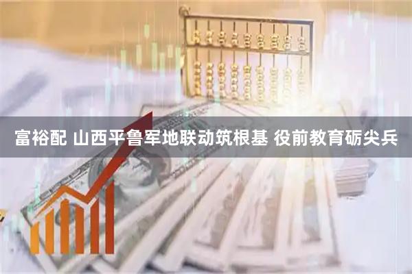 富裕配 山西平鲁军地联动筑根基 役前教育砺尖兵