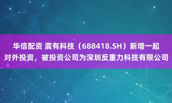 华信配资 震有科技（688418.SH）新增一起对外投资，被投资公司为深圳反重力科技有限公司