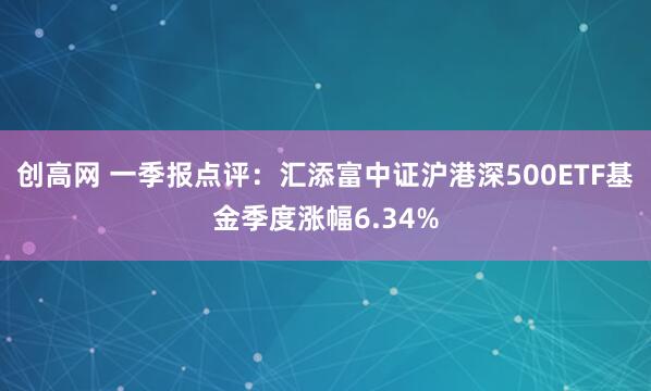创高网 一季报点评：汇添富中证沪港深500ETF基金季度涨幅6.34%