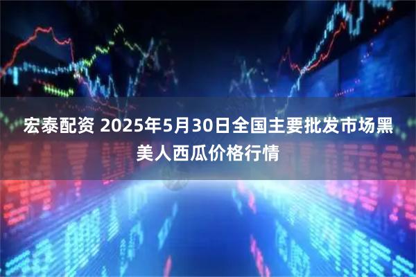 宏泰配资 2025年5月30日全国主要批发市场黑美人西瓜价格行情