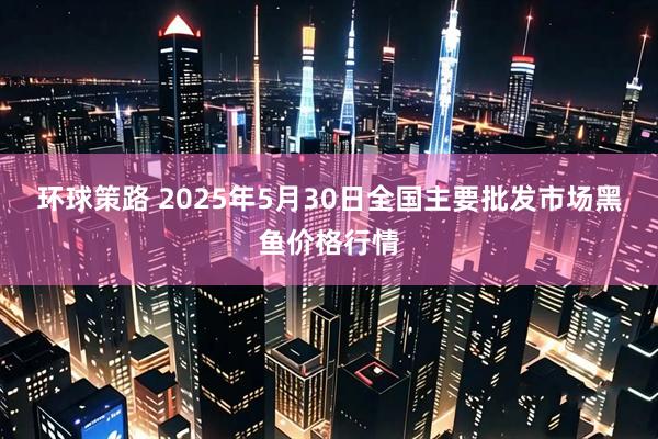 环球策路 2025年5月30日全国主要批发市场黑鱼价格行情