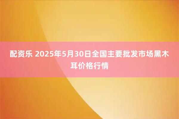 配资乐 2025年5月30日全国主要批发市场黑木耳价格行情