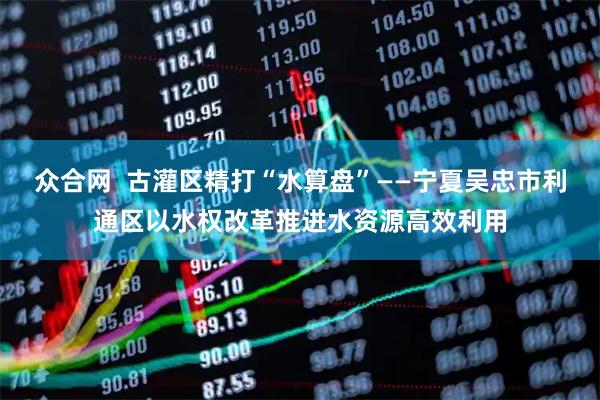 众合网  古灌区精打“水算盘”——宁夏吴忠市利通区以水权改革推进水资源高效利用