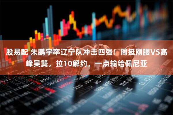 股易配 朱鹏宇率辽宁队冲击四强!周挺刚腰VS高峰吴龑,拉10解约,一点输给佩尼亚