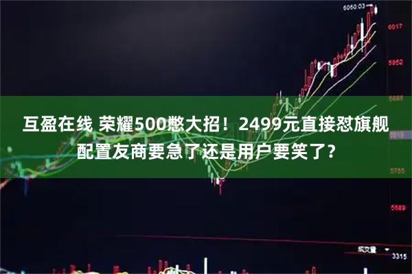 互盈在线 荣耀500憋大招!2499元直接怼旗舰配置友商要急了还是用户要笑了?