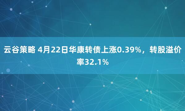 云谷策略 4月22日华康转债上涨0.39%，转股溢价率32.1%