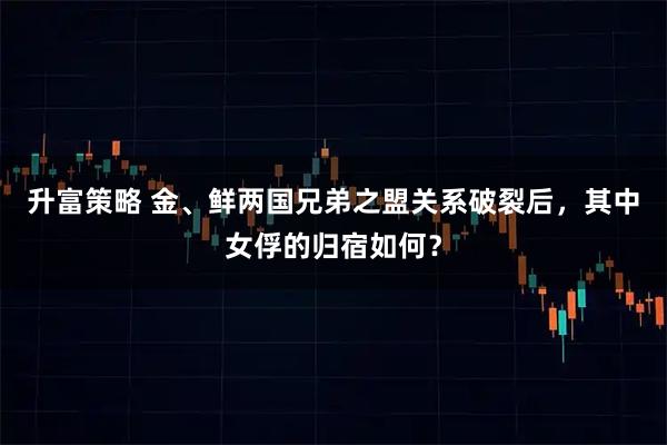 升富策略 金、鲜两国兄弟之盟关系破裂后，其中女俘的归宿如何？