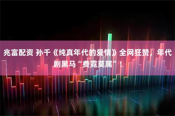 兆富配资 孙千《纯真年代的爱情》全网狂赞,年代剧黑马“费霓莫属”!