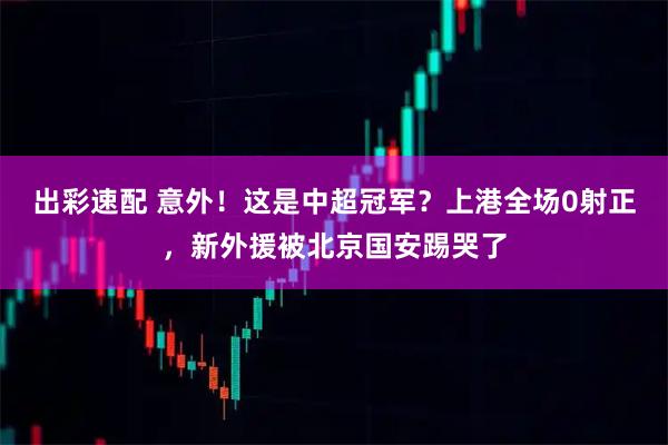 出彩速配 意外!这是中超冠军?上港全场0射正,新外援被北京国安踢哭了