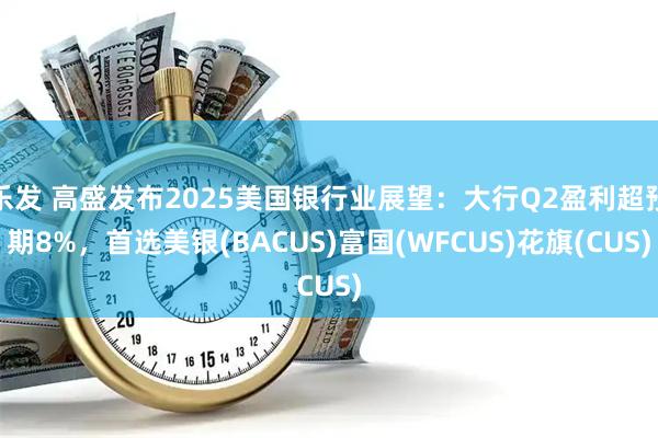 乐发 高盛发布2025美国银行业展望：大行Q2盈利超预期8%，首选美银(BACUS)富国(WFCUS)花旗(CUS)