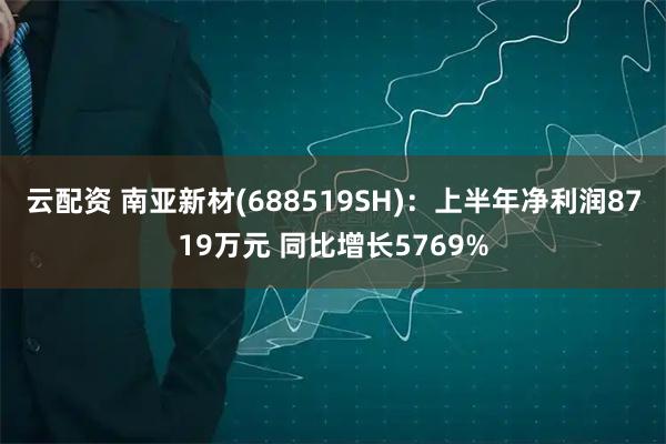 云配资 南亚新材(688519SH)：上半年净利润8719万元 同比增长5769%