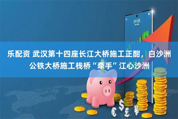 乐配资 武汉第十四座长江大桥施工正酣,白沙洲公铁大桥施工栈桥“牵手”江心沙洲